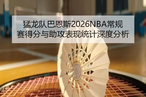 猛龙队巴恩斯2026NBA常规赛得分与助攻表现统计深度分析