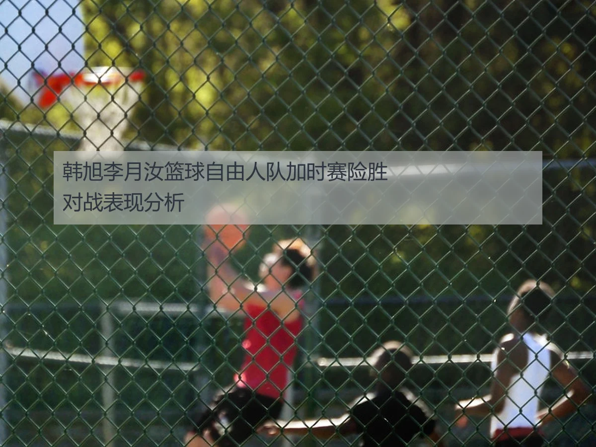 韩旭李月汝篮球自由人队加时赛险胜对战表现分析